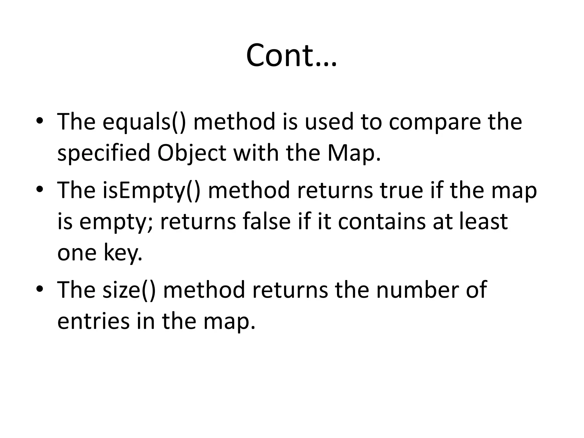 Cont…
• The equals() method is used to compare the
specified Object with the Map.
• The isEmpty() method returns true if the map
is empty; returns false if it contains at least
one key.
• The size() method returns the number of
entries in the map.
 