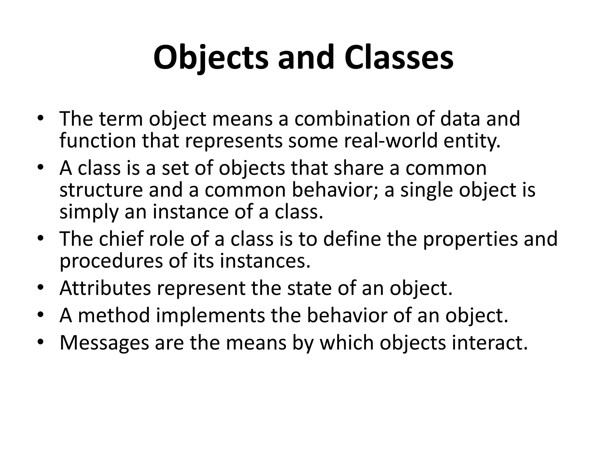 Objects and Classes
• The term object means a combination of data and
function that represents some real-world entity.
• A class is a set of objects that share a common
structure and a common behavior; a single object is
simply an instance of a class.
• The chief role of a class is to define the properties and
procedures of its instances.
• Attributes represent the state of an object.
• A method implements the behavior of an object.
• Messages are the means by which objects interact.
 