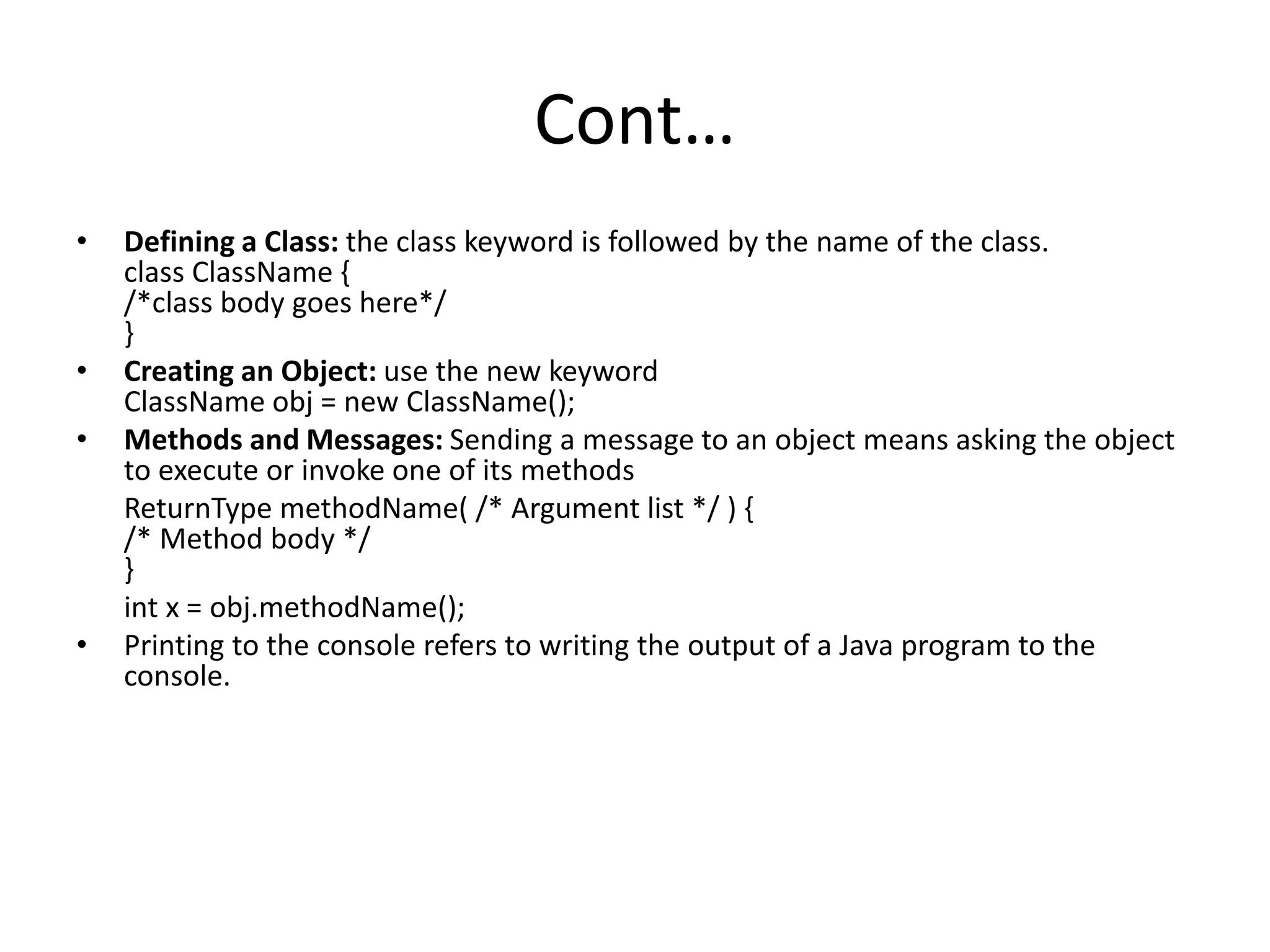 Cont…
• Defining a Class: the class keyword is followed by the name of the class.
class ClassName {
/*class body goes here*/
}
• Creating an Object: use the new keyword
ClassName obj = new ClassName();
• Methods and Messages: Sending a message to an object means asking the object
to execute or invoke one of its methods
ReturnType methodName( /* Argument list */ ) {
/* Method body */
}
int x = obj.methodName();
• Printing to the console refers to writing the output of a Java program to the
console.
 