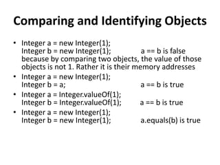 Comparing and Identifying Objects
• Integer a = new Integer(1);
Integer b = new Integer(1); a == b is false
because by comparing two objects, the value of those
objects is not 1. Rather it is their memory addresses
• Integer a = new Integer(1);
Integer b = a; a == b is true
• Integer a = Integer.valueOf(1);
Integer b = Integer.valueOf(1); a == b is true
• Integer a = new Integer(1);
Integer b = new Integer(1); a.equals(b) is true
 
