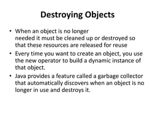 Destroying Objects
• When an object is no longer
needed it must be cleaned up or destroyed so
that these resources are released for reuse
• Every time you want to create an object, you use
the new operator to build a dynamic instance of
that object.
• Java provides a feature called a garbage collector
that automatically discovers when an object is no
longer in use and destroys it.
 