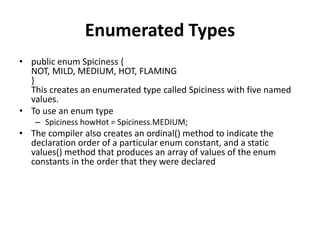 Enumerated Types
• public enum Spiciness {
NOT, MILD, MEDIUM, HOT, FLAMING
}
This creates an enumerated type called Spiciness with five named
values.
• To use an enum type
– Spiciness howHot = Spiciness.MEDIUM;
• The compiler also creates an ordinal() method to indicate the
declaration order of a particular enum constant, and a static
values() method that produces an array of values of the enum
constants in the order that they were declared
 