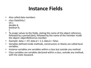 Instance Fields
• Also called data members
• class DataOnly {
int i;
double d;
boolean b;
}
• To assign values to the fields, stating the name of the object reference,
followed by a period (dot), followed by the name of the member inside
the object: objectReference.member
• Example: data.i = 47; data.d = 1.1; data.b = false;
• Variables defined inside methods, constructors or blocks are called local
variables.
• Instance variables are variables within a class but outside any method
• Class variables are variables declared within a class, outside any method,
with the static keyword.
 