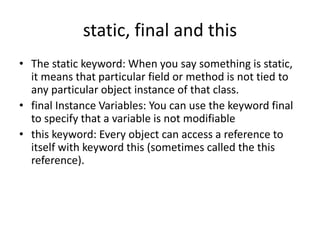 static, final and this
• The static keyword: When you say something is static,
it means that particular field or method is not tied to
any particular object instance of that class.
• final Instance Variables: You can use the keyword final
to specify that a variable is not modifiable
• this keyword: Every object can access a reference to
itself with keyword this (sometimes called the this
reference).
 