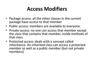 Access Modifiers
• Package access: all the other classes in the current
package have access to that member
• Public access: members are available to everyone.
• Private access: no one can access that member except
the class that contains that member, inside methods of
that class.
• Protected access: deals with a concept called
inheritance. An inherited class can access a protected
member as well as a public member (but not private
members)
 