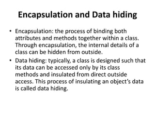 Encapsulation and Data hiding
• Encapsulation: the process of binding both
attributes and methods together within a class.
Through encapsulation, the internal details of a
class can be hidden from outside.
• Data hiding: typically, a class is designed such that
its data can be accessed only by its class
methods and insulated from direct outside
access. This process of insulating an object’s data
is called data hiding.
 
