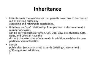 Inheritance
• Inheritance is the mechanism that permits new class to be created
out of existing classes by
extending and refining its capabilities.
• It defines an “is-a” relationship. Example from a class mammal, a
number of classes
can be derived such as Human, Cat, Dog, Cow, etc. Humans, Cats,
Dogs, and Cows all have the
distinct characteristics of mammals. In addition, each has its own
particular characteristics.
• Syntax
public class (subclass-name) extends (existing-class-name) {
// Changes and additions.
}
 