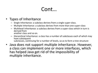 Cont…
• Types of Inheritance
– Single Inheritance: a subclass derives from a single super-class.
– Multiple Inheritance: a subclass derives from more than one super-class
– Multilevel Inheritance: a subclass derives from a super-class which in turn is
derived from
another class and so on.
– Hierarchical Inheritance: a class has a number of subclasses each of which may
have subsequent
subclasses, continuing for a number of levels, so as to form a tree structure
• Java does not support multiple inheritance. However,
a class can implement one or more interfaces, which
has helped Java get rid of the impossibility of
multiple inheritance.
 