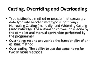 Casting, Overriding and Overloading
• Type casting is a method or process that converts a
data type into another data type in both ways
Narrowing Casting (manually) and Widening Casting
(automatically). The automatic conversion is done by
the compiler and manual conversion performed by
the programmer.
• Overriding: means to override the functionality of an
existing method.
• Overloading: The ability to use the same name for
two or more methods
 