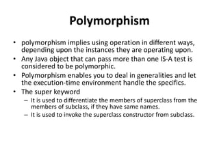 Polymorphism
• polymorphism implies using operation in different ways,
depending upon the instances they are operating upon.
• Any Java object that can pass more than one IS-A test is
considered to be polymorphic.
• Polymorphism enables you to deal in generalities and let
the execution-time environment handle the specifics.
• The super keyword
– It is used to differentiate the members of superclass from the
members of subclass, if they have same names.
– It is used to invoke the superclass constructor from subclass.
 
