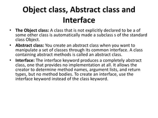 Object class, Abstract class and
Interface
• The Object class: A class that is not explicitly declared to be a of
some other class is automatically made a subclass s of the standard
class Object.
• Abstract class: You create an abstract class when you want to
manipulate a set of classes through its common interface. A class
containing abstract methods is called an abstract class.
• Interface: The interface keyword produces a completely abstract
class, one that provides no implementation at all. It allows the
creator to determine method names, argument lists, and return
types, but no method bodies. To create an interface, use the
interface keyword instead of the class keyword.
 