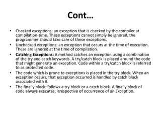 Cont…
• Checked exceptions: an exception that is checked by the compiler at
compilation-time. These exceptions cannot simply be ignored, the
programmer should take care of these exceptions.
• Unchecked exceptions: an exception that occurs at the time of execution.
These are ignored at the time of compilation.
• Catching Exceptions: A method catches an exception using a combination
of the try and catch keywords. A try/catch block is placed around the code
that might generate an exception. Code within a try/catch block is referred
to as protected code.
• The code which is prone to exceptions is placed in the try block. When an
exception occurs, that exception occurred is handled by catch block
associated with it.
• The finally block: follows a try block or a catch block. A finally block of
code always executes, irrespective of occurrence of an Exception.
 