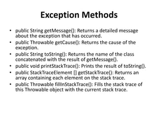 Exception Methods
• public String getMessage(): Returns a detailed message
about the exception that has occurred.
• public Throwable getCause(): Returns the cause of the
exception.
• public String toString(): Returns the name of the class
concatenated with the result of getMessage().
• public void printStackTrace(): Prints the result of toString().
• public StackTraceElement [] getStackTrace(): Returns an
array containing each element on the stack trace.
• public Throwable fillInStackTrace(): Fills the stack trace of
this Throwable object with the current stack trace.
 