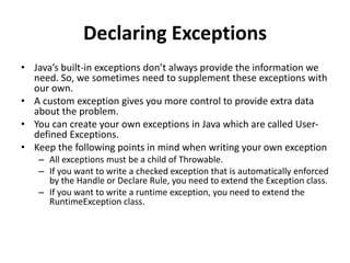 Declaring Exceptions
• Java’s built-in exceptions don’t always provide the information we
need. So, we sometimes need to supplement these exceptions with
our own.
• A custom exception gives you more control to provide extra data
about the problem.
• You can create your own exceptions in Java which are called User-
defined Exceptions.
• Keep the following points in mind when writing your own exception
– All exceptions must be a child of Throwable.
– If you want to write a checked exception that is automatically enforced
by the Handle or Declare Rule, you need to extend the Exception class.
– If you want to write a runtime exception, you need to extend the
RuntimeException class.
 
