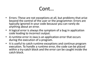Cont…
• Errors: These are not exceptions at all, but problems that arise
beyond the control of the user or the programmer. Errors are
typically ignored in your code because you can rarely do
anything about an error.
• A logical error is always the symptom of a bug in application
code leading to incorrect output.
• A runtime error in Java is an application error that occurs
during the execution of a program.
• It is useful to catch runtime exceptions and continue program
execution. To handle a runtime error, the code can be placed
within a try-catch block and the error can be caught inside the
catch block.
 