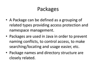 Packages
• A Package can be defined as a grouping of
related types providing access protection and
namespace management.
• Packages are used in Java in order to prevent
naming conflicts, to control access, to make
searching/locating and usage easier, etc.
• Package names and directory structure are
closely related.
 
