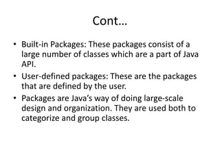 Cont…
• Built-in Packages: These packages consist of a
large number of classes which are a part of Java
API.
• User-defined packages: These are the packages
that are defined by the user.
• Packages are Java’s way of doing large-scale
design and organization. They are used both to
categorize and group classes.
 