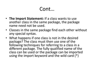 Cont…
• The Import Statement: If a class wants to use
another class in the same package, the package
name need not be used.
• Classes in the same package find each other without
any special syntax.
• What happens if one class is not in the desired
package? The class must then use one of the
following techniques for referring to a class in a
different package. The fully qualified name of the
class can be used or the package can be imported
using the import keyword and the wild card (*)
 