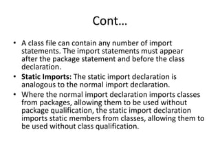Cont…
• A class file can contain any number of import
statements. The import statements must appear
after the package statement and before the class
declaration.
• Static Imports: The static import declaration is
analogous to the normal import declaration.
• Where the normal import declaration imports classes
from packages, allowing them to be used without
package qualification, the static import declaration
imports static members from classes, allowing them to
be used without class qualification.
 