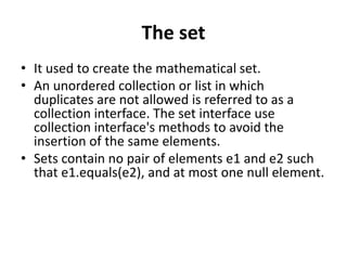 The set
• It used to create the mathematical set.
• An unordered collection or list in which
duplicates are not allowed is referred to as a
collection interface. The set interface use
collection interface's methods to avoid the
insertion of the same elements.
• Sets contain no pair of elements e1 and e2 such
that e1.equals(e2), and at most one null element.
 