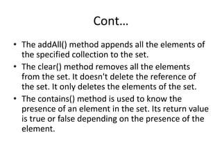 Cont…
• The addAll() method appends all the elements of
the specified collection to the set.
• The clear() method removes all the elements
from the set. It doesn't delete the reference of
the set. It only deletes the elements of the set.
• The contains() method is used to know the
presence of an element in the set. Its return value
is true or false depending on the presence of the
element.
 