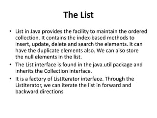 The List
• List in Java provides the facility to maintain the ordered
collection. It contains the index-based methods to
insert, update, delete and search the elements. It can
have the duplicate elements also. We can also store
the null elements in the list.
• The List interface is found in the java.util package and
inherits the Collection interface.
• It is a factory of ListIterator interface. Through the
ListIterator, we can iterate the list in forward and
backward directions
 