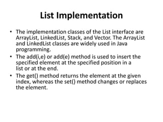 List Implementation
• The implementation classes of the List interface are
ArrayList, LinkedList, Stack, and Vector. The ArrayList
and LinkedList classes are widely used in Java
programming.
• The add(i,e) or add(e) method is used to insert the
specified element at the specified position in a
list or at the end.
• The get() method returns the element at the given
index, whereas the set() method changes or replaces
the element.
 