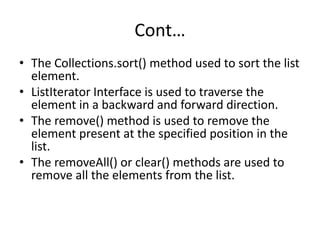 Cont…
• The Collections.sort() method used to sort the list
element.
• ListIterator Interface is used to traverse the
element in a backward and forward direction.
• The remove() method is used to remove the
element present at the specified position in the
list.
• The removeAll() or clear() methods are used to
remove all the elements from the list.
 