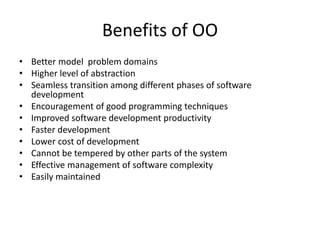 Benefits of OO
• Better model problem domains
• Higher level of abstraction
• Seamless transition among different phases of software
development
• Encouragement of good programming techniques
• Improved software development productivity
• Faster development
• Lower cost of development
• Cannot be tempered by other parts of the system
• Effective management of software complexity
• Easily maintained
 