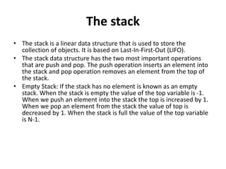 The stack
• The stack is a linear data structure that is used to store the
collection of objects. It is based on Last-In-First-Out (LIFO).
• The stack data structure has the two most important operations
that are push and pop. The push operation inserts an element into
the stack and pop operation removes an element from the top of
the stack.
• Empty Stack: If the stack has no element is known as an empty
stack. When the stack is empty the value of the top variable is -1.
When we push an element into the stack the top is increased by 1.
When we pop an element from the stack the value of top is
decreased by 1. When the stack is full the value of the top variable
is N-1.
 