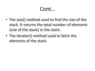 Cont…
• The size() method used to find the size of the
stack. It returns the total number of elements
(size of the stack) in the stack.
• The iterator() method used to fetch the
elements of the stack.
 