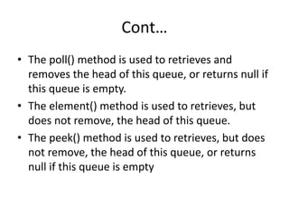 Cont…
• The poll() method is used to retrieves and
removes the head of this queue, or returns null if
this queue is empty.
• The element() method is used to retrieves, but
does not remove, the head of this queue.
• The peek() method is used to retrieves, but does
not remove, the head of this queue, or returns
null if this queue is empty
 