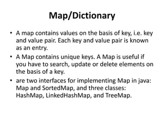 Map/Dictionary
• A map contains values on the basis of key, i.e. key
and value pair. Each key and value pair is known
as an entry.
• A Map contains unique keys. A Map is useful if
you have to search, update or delete elements on
the basis of a key.
• are two interfaces for implementing Map in java:
Map and SortedMap, and three classes:
HashMap, LinkedHashMap, and TreeMap.
 