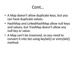 Cont…
• A Map doesn't allow duplicate keys, but you
can have duplicate values.
• HashMap and LinkedHashMap allow null keys
and values, but TreeMap doesn't allow any
null key or value.
• A Map can't be traversed, so you need to
convert it into Set using keySet() or entrySet()
method.
 