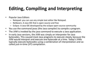 Editing, Compiling and Interpreting
• Popular Java Editors
– Notepad: you can use any simple text editor like Notepad.
– Netbeans: A Java IDE that is open-source and free
– Eclipse: A Java IDE developed by the eclipse open-source community
• You use the command javac (the Java compiler) to compile a program.
• The JVM is invoked by the java command to execute a Java application.
• In early Java versions, the JVM was simply an interpreter for Java
bytecodes. This caused most Java programs to execute slowly, because the
JVM would interpret and execute one bytecode at a time. Today’s JVMs
typically execute bytecodes using a combination of interpretation and so-
called just-in-time (JIT) compilation.
 