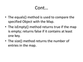 Cont…
• The equals() method is used to compare the
specified Object with the Map.
• The isEmpty() method returns true if the map
is empty; returns false if it contains at least
one key.
• The size() method returns the number of
entries in the map.
 