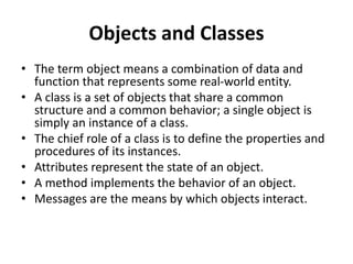 Objects and Classes
• The term object means a combination of data and
function that represents some real-world entity.
• A class is a set of objects that share a common
structure and a common behavior; a single object is
simply an instance of a class.
• The chief role of a class is to define the properties and
procedures of its instances.
• Attributes represent the state of an object.
• A method implements the behavior of an object.
• Messages are the means by which objects interact.
 
