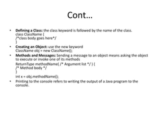 Cont…
• Defining a Class: the class keyword is followed by the name of the class.
class ClassName {
/*class body goes here*/
}
• Creating an Object: use the new keyword
ClassName obj = new ClassName();
• Methods and Messages: Sending a message to an object means asking the object
to execute or invoke one of its methods
ReturnType methodName( /* Argument list */ ) {
/* Method body */
}
int x = obj.methodName();
• Printing to the console refers to writing the output of a Java program to the
console.
 