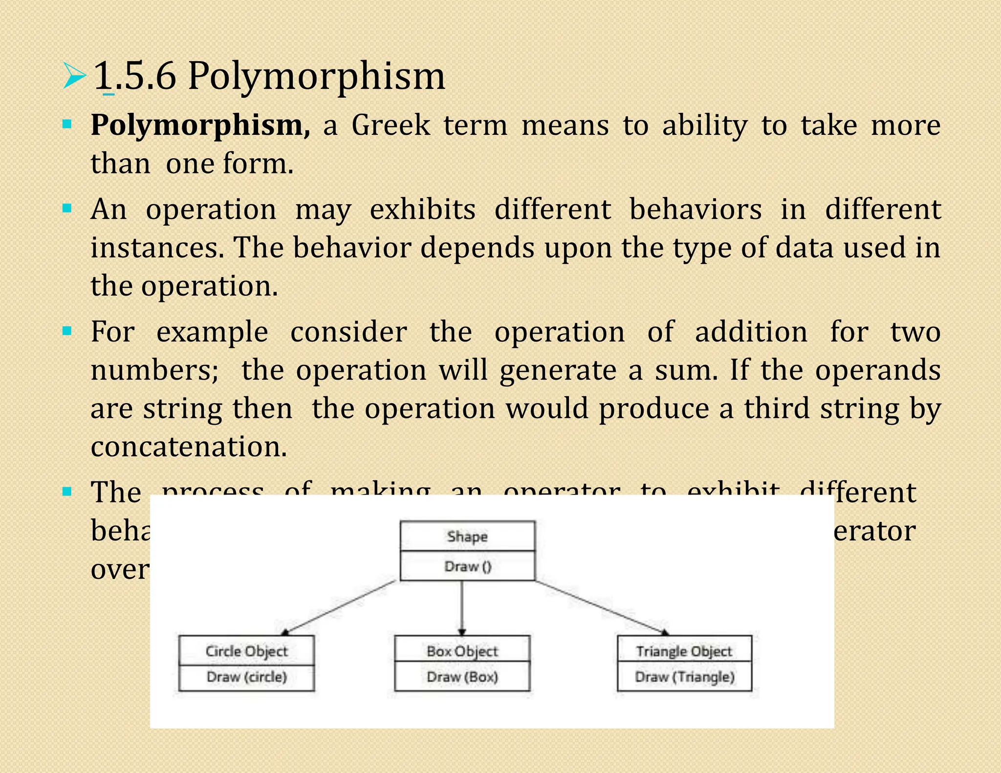 1.5.6 Polymorphism
 Polymorphism, a Greek term means to ability to take more
than one form.
 An operation may exhibits different behaviors in different
instances. The behavior depends upon the type of data used in
the operation.
 For example consider the operation of addition for two
numbers; the operation will generate a sum. If the operands
are string then the operation would produce a third string by
concatenation.
 The process of making an operator to exhibit different
behavior in different instances is known operator
overloading
 