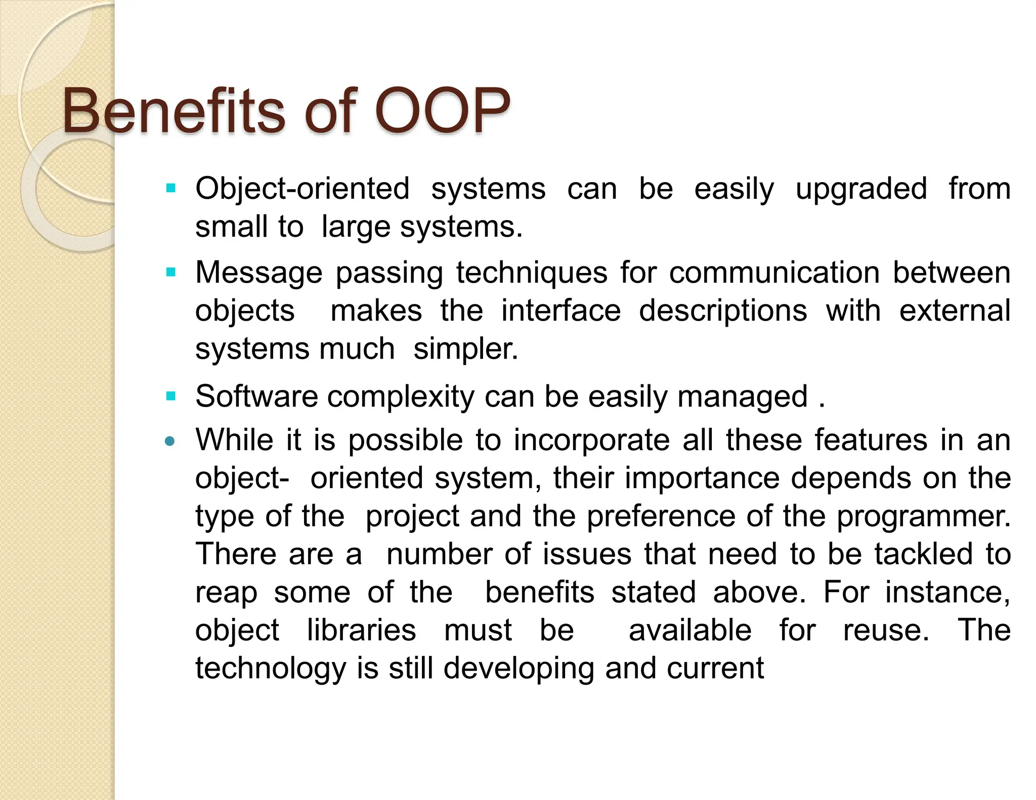 Benefits of OOP
 Object-oriented systems can be easily upgraded from
small to large systems.
 Message passing techniques for communication between
objects makes the interface descriptions with external
systems much simpler.
 Software complexity can be easily managed .
 While it is possible to incorporate all these features in an
object- oriented system, their importance depends on the
type of the project and the preference of the programmer.
There are a number of issues that need to be tackled to
reap some of the benefits stated above. For instance,
object libraries must be available for reuse. The
technology is still developing and current
 