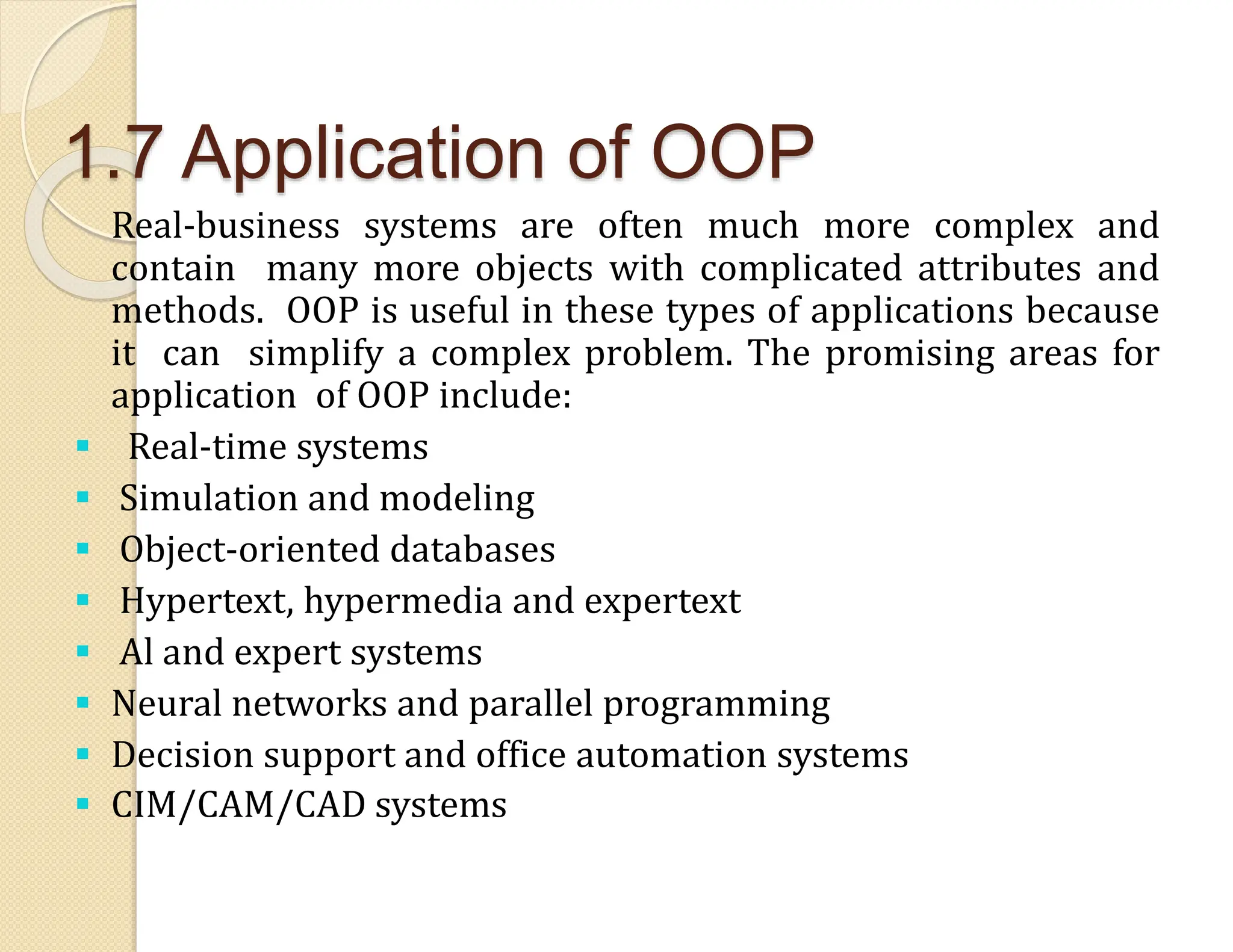 1.7 Application of OOP
Real-business systems are often much more complex and
contain many more objects with complicated attributes and
methods. OOP is useful in these types of applications because
it can simplify a complex problem. The promising areas for
application of OOP include:
 Real-time systems
 Simulation and modeling
 Object-oriented databases
 Hypertext, hypermedia and expertext
 Al and expert systems
 Neural networks and parallel programming
 Decision support and office automation systems
 CIM/CAM/CAD systems
 