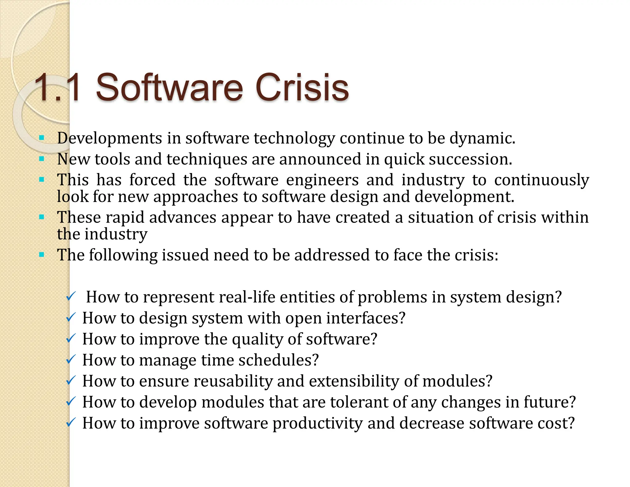1.1 Software Crisis
 Developments in software technology continue to be dynamic.
 New tools and techniques are announced in quick succession.
 This has forced the software engineers and industry to continuously
look for new approaches to software design and development.
 These rapid advances appear to have created a situation of crisis within
the industry
 The following issued need to be addressed to face the crisis:
 How to represent real-life entities of problems in system design?
 How to design system with open interfaces?
 How to improve the quality of software?
 How to manage time schedules?
 How to ensure reusability and extensibility of modules?
 How to develop modules that are tolerant of any changes in future?
 How to improve software productivity and decrease software cost?
 