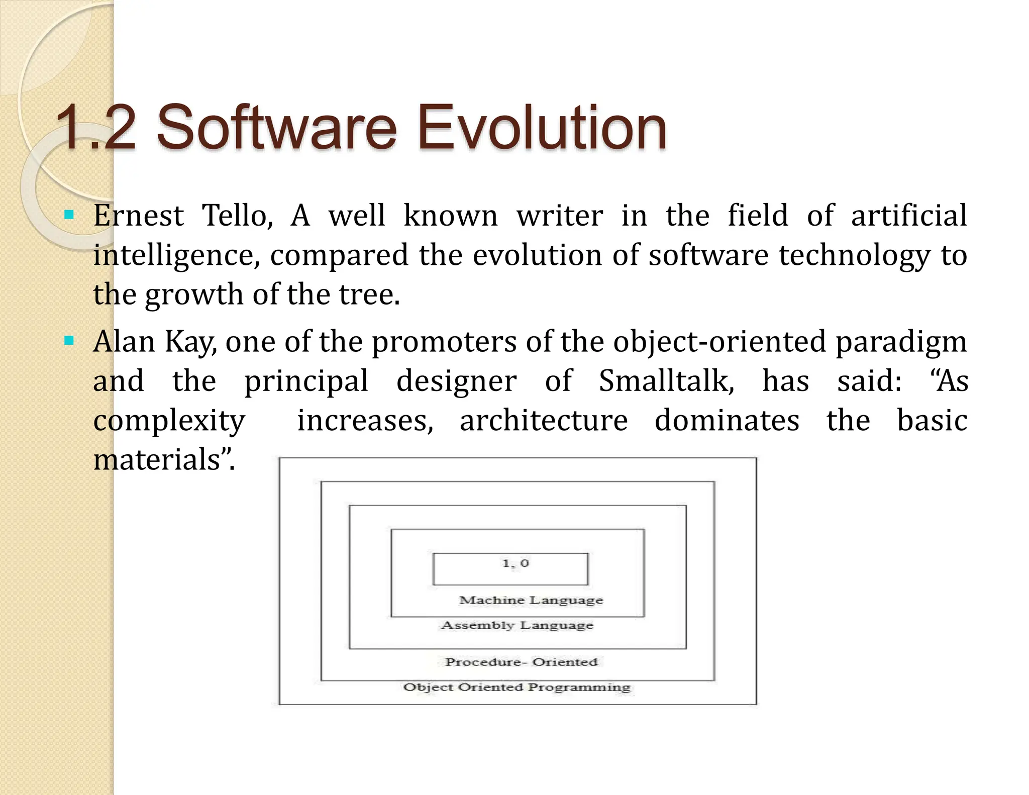 1.2 Software Evolution
 Ernest Tello, A well known writer in the field of artificial
intelligence, compared the evolution of software technology to
the growth of the tree.
 Alan Kay, one of the promoters of the object-oriented paradigm
and the principal designer of Smalltalk, has said: “As
complexity increases, architecture dominates the basic
materials”.
 