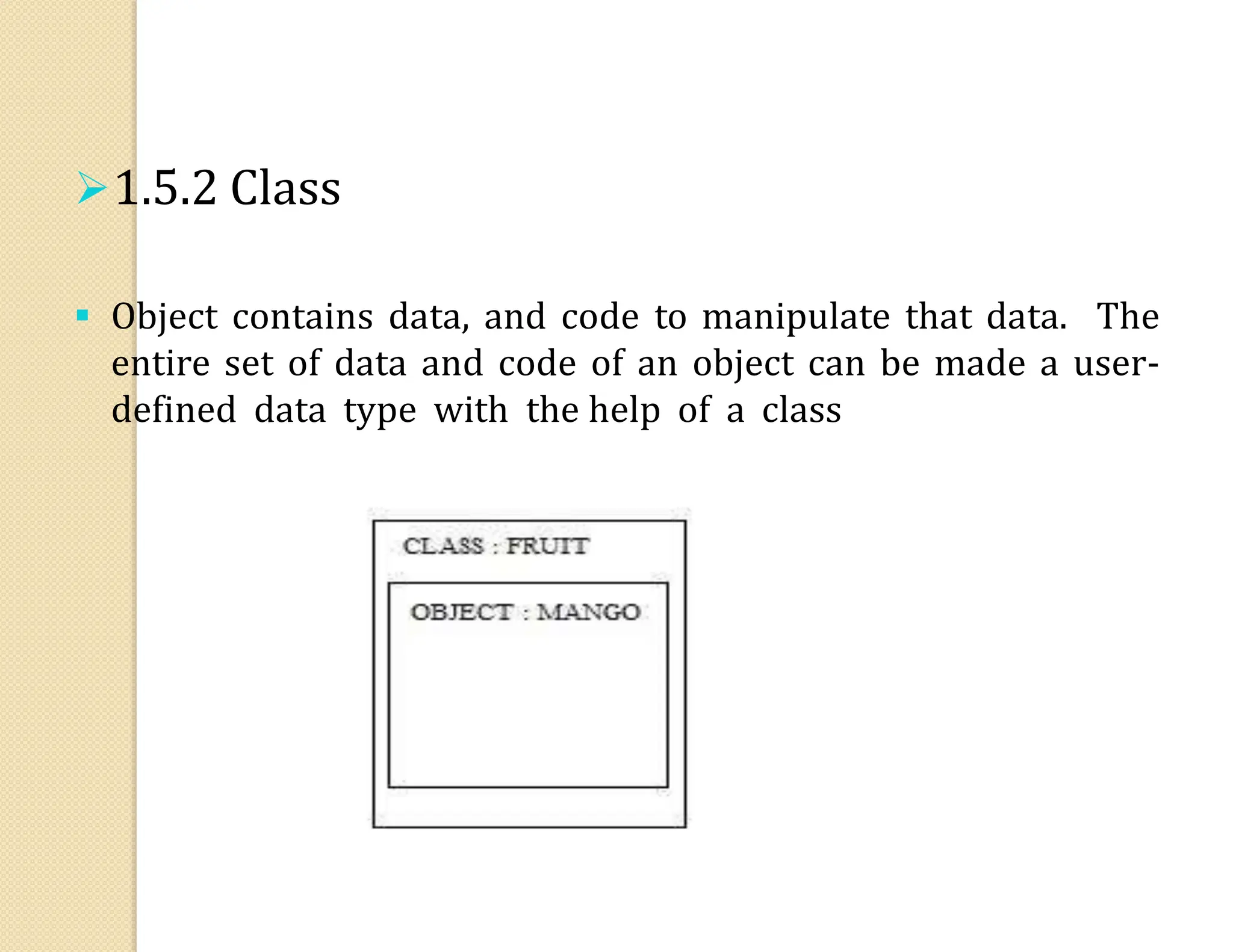 1.5.2 Class
 Object contains data, and code to manipulate that data. The
entire set of data and code of an object can be made a user-
defined data type with the help of a class
 