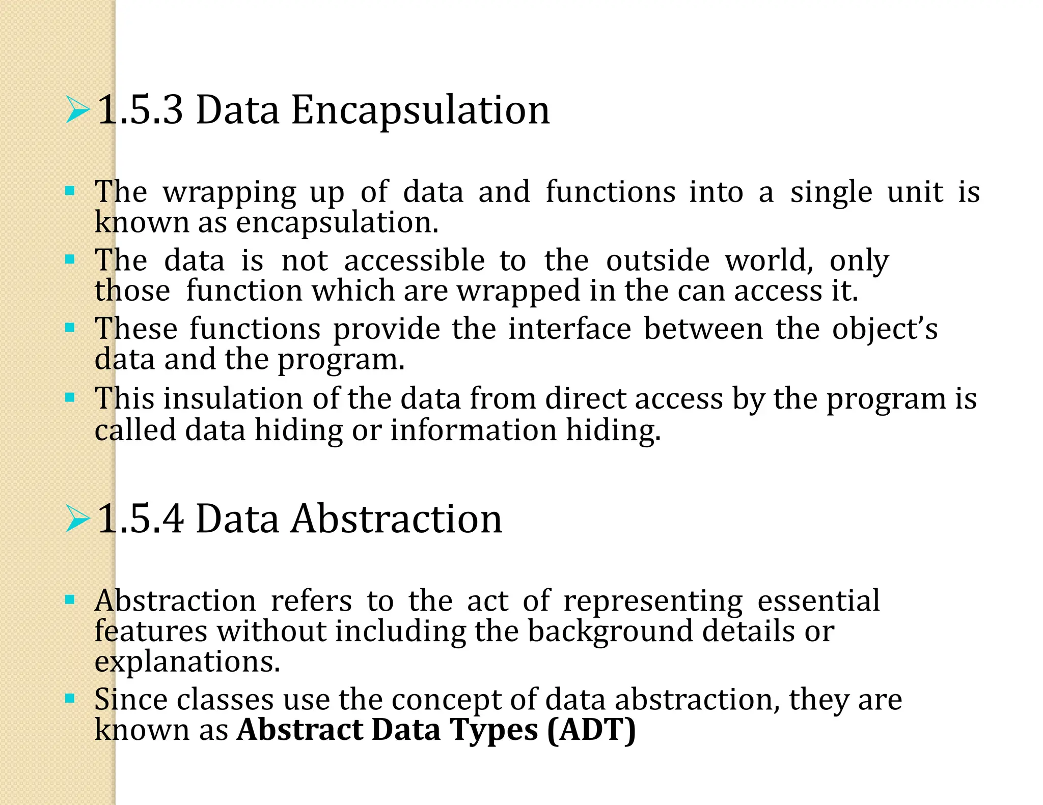 1.5.3 Data Encapsulation
 The wrapping up of data and functions into a single unit is
known as encapsulation.
 The data is not accessible to the outside world, only
those function which are wrapped in the can access it.
 These functions provide the interface between the object’s
data and the program.
 This insulation of the data from direct access by the program is
called data hiding or information hiding.
1.5.4 Data Abstraction
 Abstraction refers to the act of representing essential
features without including the background details or
explanations.
 Since classes use the concept of data abstraction, they are
known as Abstract Data Types (ADT)
 