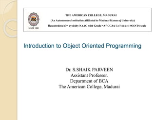 Introduction to Object Oriented Programming
THE AMERICAN COLLEGE, MADURAI
(An Autonomous Institution Affiliated to Madurai Kamaraj University)
Reaccredited (3rd cycle)by NAAC with Grade “A” CGPA-3.47 on a 4-POINTS scale
Dr. S.SHAIK PARVEEN
Assistant Professor.
Department of BCA
The American College, Madurai
 