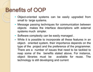 Benefits of OOP
 Object-oriented systems can be easily upgraded from
small to large systems.
 Message passing techniques for communication between
objects makes the interface descriptions with external
systems much simpler.
 Software complexity can be easily managed .
 While it is possible to incorporate all these features in an
object- oriented system, their importance depends on the
type of the project and the preference of the programmer.
There are a number of issues that need to be tackled to
reap some of the benefits stated above. For instance,
object libraries must be available for reuse. The
technology is still developing and current
 