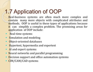 1.7 Application of OOP
Real-business systems are often much more complex and
contain many more objects with complicated attributes and
methods. OOP is useful in these types of applications because
it can simplify a complex problem. The promising areas for
application of OOP include:
 Real-time systems
 Simulation and modeling
 Object-oriented databases
 Hypertext, hypermedia and expertext
 Al and expert systems
 Neural networks and parallel programming
 Decision support and office automation systems
 CIM/CAM/CAD systems
 