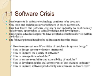 1.1 Software Crisis
 Developments in software technology continue to be dynamic.
 New tools and techniques are announced in quick succession.
 This has forced the software engineers and industry to continuously
look for new approaches to software design and development.
 These rapid advances appear to have created a situation of crisis within
the industry
 The following issued need to be addressed to face the crisis:
 How to represent real-life entities of problems in system design?
 How to design system with open interfaces?
 How to improve the quality of software?
 How to manage time schedules?
 How to ensure reusability and extensibility of modules?
 How to develop modules that are tolerant of any changes in future?
 How to improve software productivity and decrease software cost?
 