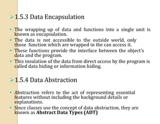 1.5.3 Data Encapsulation
 The wrapping up of data and functions into a single unit is
known as encapsulation.
 The data is not accessible to the outside world, only
those function which are wrapped in the can access it.
 These functions provide the interface between the object’s
data and the program.
 This insulation of the data from direct access by the program is
called data hiding or information hiding.
1.5.4 Data Abstraction
 Abstraction refers to the act of representing essential
features without including the background details or
explanations.
 Since classes use the concept of data abstraction, they are
known as Abstract Data Types (ADT)
 